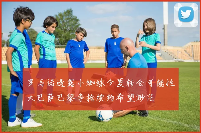 罗马诺透露小蜘蛛今夏转会可能性大巴萨巴黎争抢续约希望渺茫
