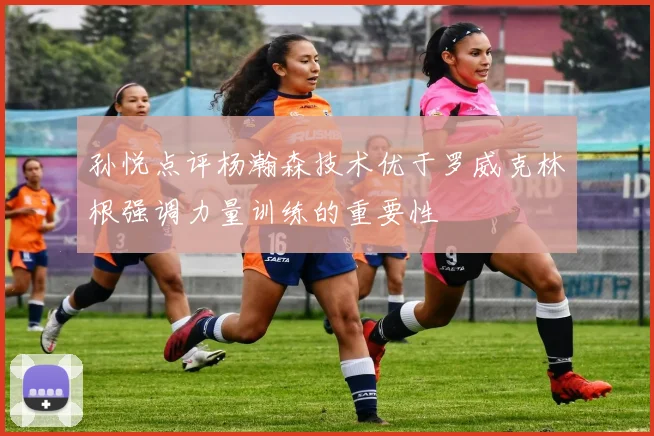 孙悦点评杨瀚森技术优于罗威克林根强调力量训练的重要性