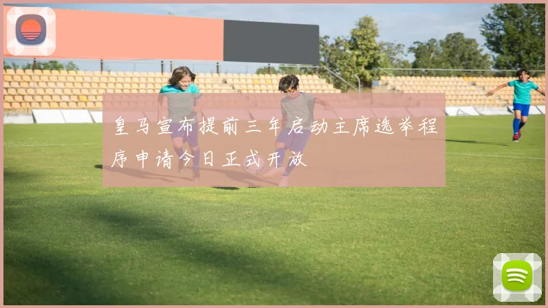 皇马宣布提前三年启动主席选举程序申请今日正式开放