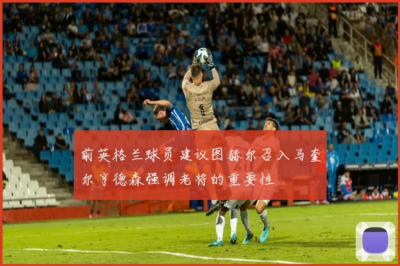 前英格兰球员建议图赫尔召入马奎尔亨德森强调老将的重要性