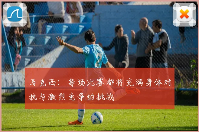马克西：每场比赛都将充满身体对抗与激烈竞争的挑战