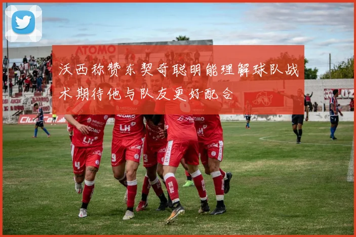 沃西称赞东契奇聪明能理解球队战术期待他与队友更好配合