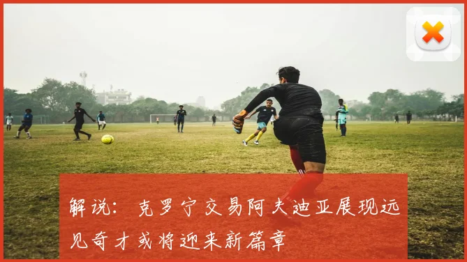 解说：克罗宁交易阿夫迪亚展现远见奇才或将迎来新篇章