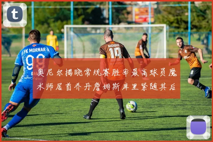 奥尼尔揭晓常规赛胜率最高球员魔术师居首乔丹詹姆斯库里紧随其后