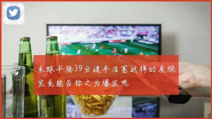 米球半场39分追平活塞这样的表现究竟能否称之为爆发呢