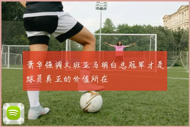 萧华强调文班亚马明白总冠军才是球员真正的价值所在