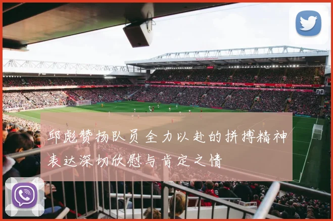 邱彪赞扬队员全力以赴的拼搏精神表达深切欣慰与肯定之情