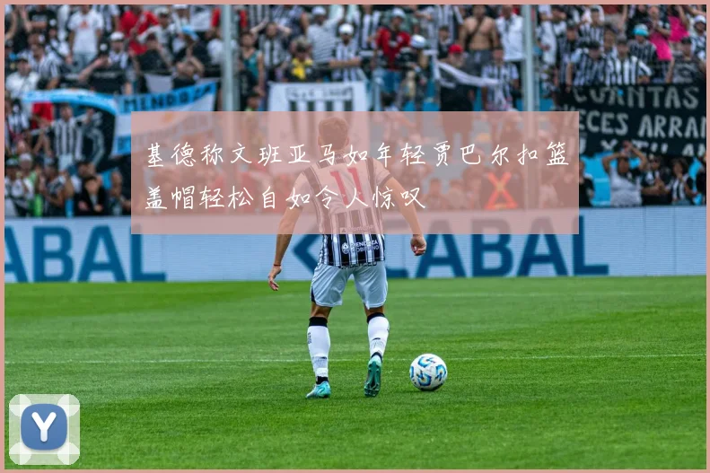 基德称文班亚马如年轻贾巴尔扣篮盖帽轻松自如令人惊叹