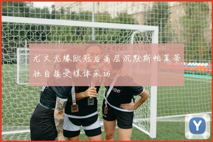 尤文无缘欧冠后高层沉默斯帕莱蒂独自接受媒体采访