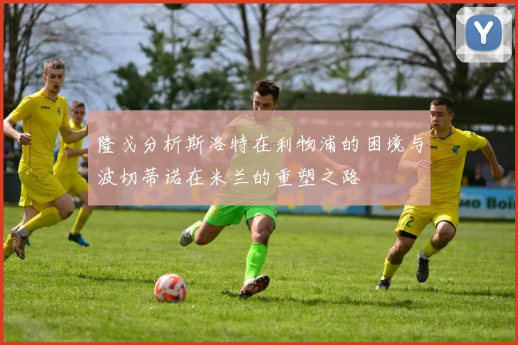 隆戈分析斯洛特在利物浦的困境与波切蒂诺在米兰的重塑之路