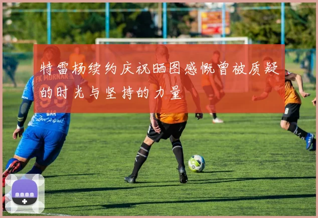 特雷杨续约庆祝晒图感慨曾被质疑的时光与坚持的力量