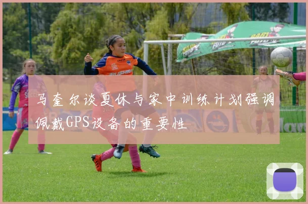 马奎尔谈夏休与家中训练计划强调佩戴GPS设备的重要性