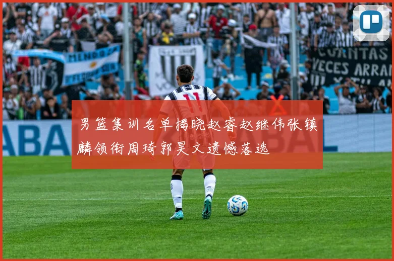 男篮集训名单揭晓赵睿赵继伟张镇麟领衔周琦郭昊文遗憾落选