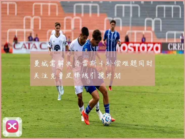 曼城需解决马雷斯卡补偿难题同时关注克鲁皮锋线引援计划