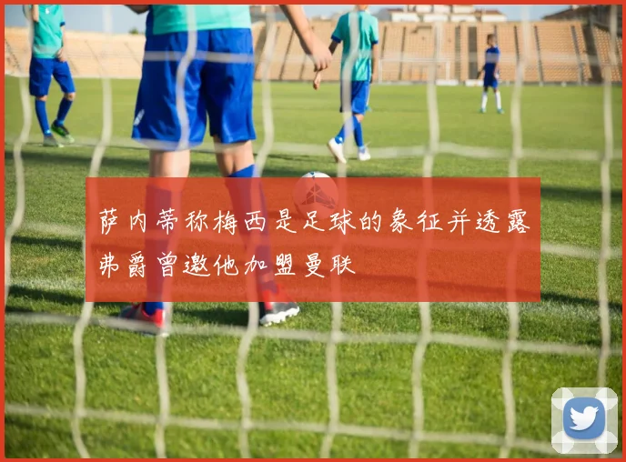 萨内蒂称梅西是足球的象征并透露弗爵曾邀他加盟曼联
