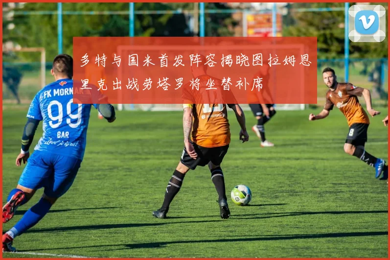 多特与国米首发阵容揭晓图拉姆恩里克出战劳塔罗将坐替补席