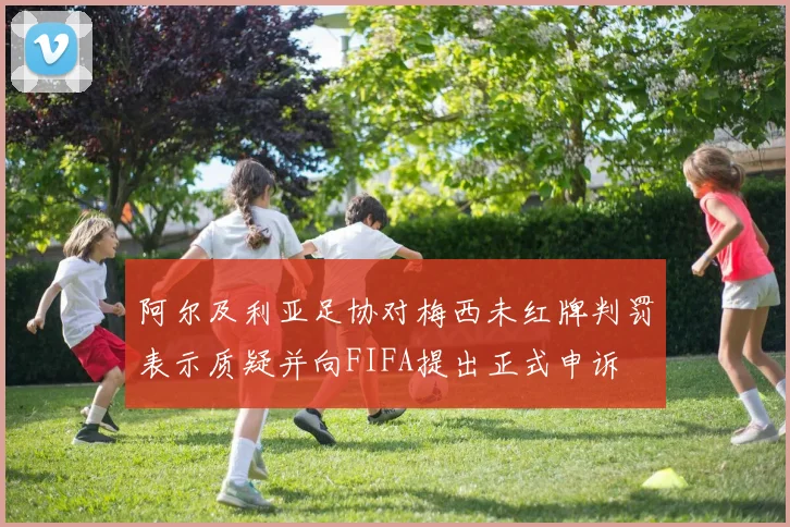 阿尔及利亚足协对梅西未红牌判罚表示质疑并向FIFA提出正式申诉