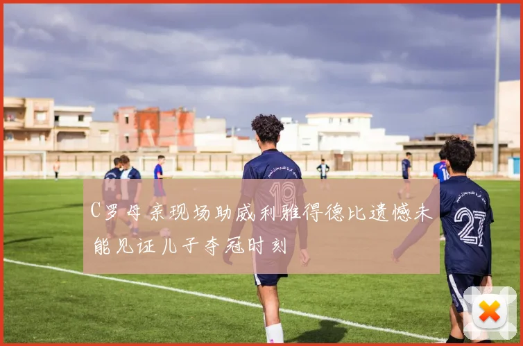 C罗母亲现场助威利雅得德比遗憾未能见证儿子夺冠时刻
