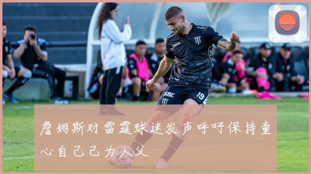詹姆斯对雷霆球迷发声呼吁保持童心自己已为人父